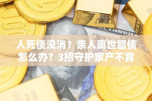 济南人死债没消？亲人离世留债怎么办？3招守护家产不背锅