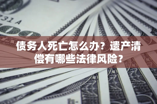 济南债务人死亡怎么办？遗产清偿有哪些法律风险？