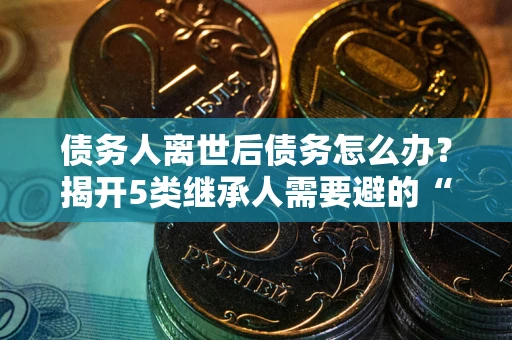 济南债务人离世后债务怎么办？揭开5类继承人需要避的“坑”