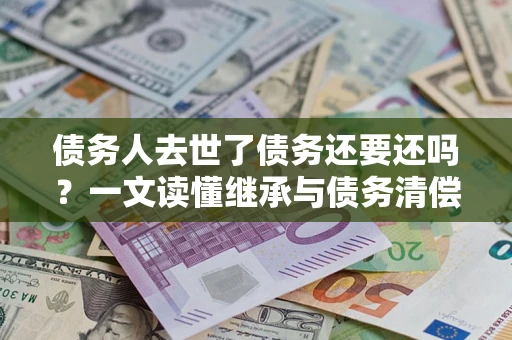 济南债务人去世了债务还要还吗？一文读懂继承与债务清偿