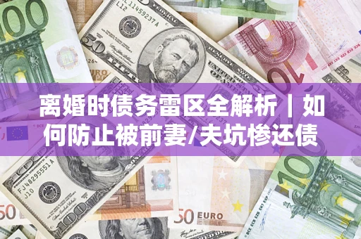 济南离婚时债务雷区全解析｜如何防止被前妻/夫坑惨还债？