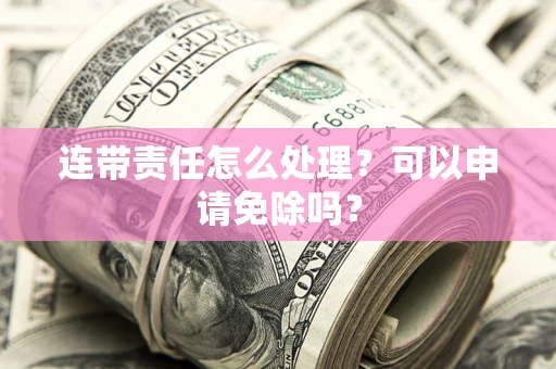 济南连带责任怎么处理？可以申请免除吗？